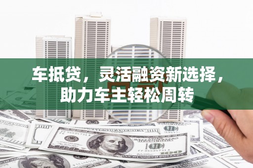 达州车抵贷，灵活融资新选择，助力车主轻松周转
