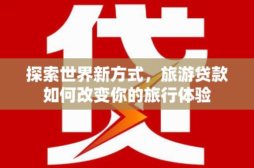 达州探索世界新方式，旅游贷款如何改变你的旅行体验